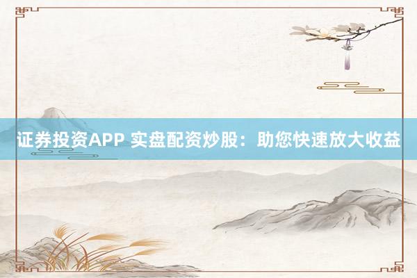 证券投资APP 实盘配资炒股：助您快速放大收益