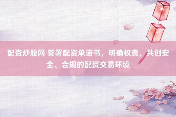 配资炒股网 签署配资承诺书，明确权责，共创安全、合规的配资交易环境
