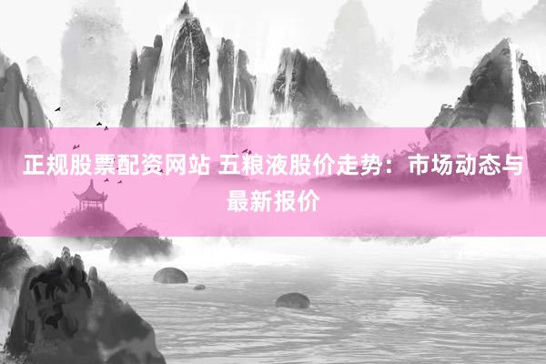 正规股票配资网站 五粮液股价走势：市场动态与最新报价