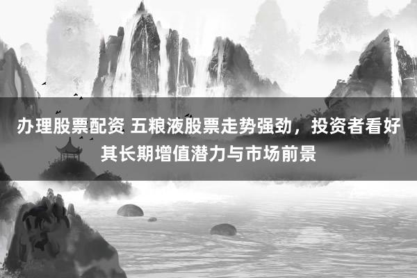 办理股票配资 五粮液股票走势强劲，投资者看好其长期增值潜力与市场前景