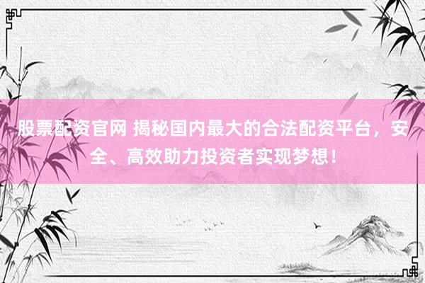 股票配资官网 揭秘国内最大的合法配资平台，安全、高效助力投资者实现梦想！
