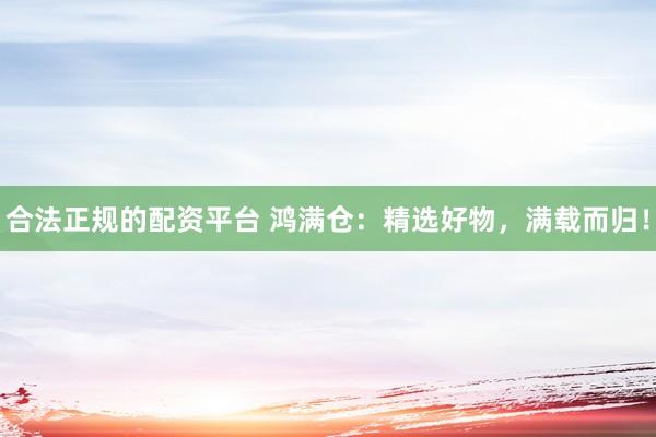 合法正规的配资平台 鸿满仓：精选好物，满载而归！