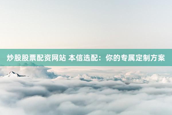 炒股股票配资网站 本信选配：你的专属定制方案