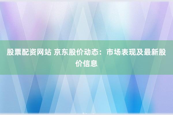 股票配资网站 京东股价动态：市场表现及最新股价信息