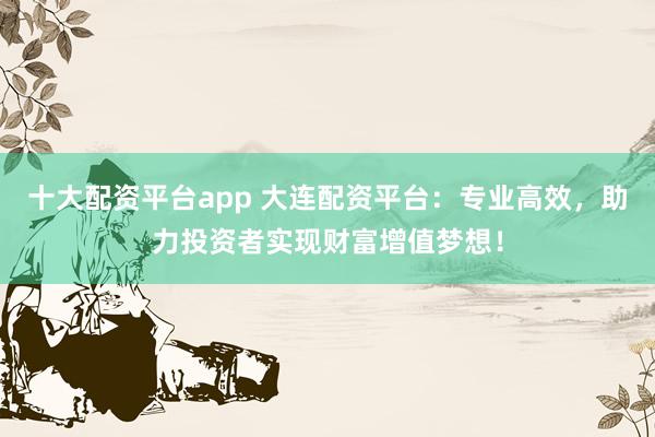 十大配资平台app 大连配资平台：专业高效，助力投资者实现财富增值梦想！