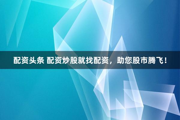 配资头条 配资炒股就找配资，助您股市腾飞！