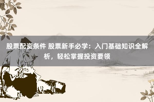 股票配资条件 股票新手必学：入门基础知识全解析，轻松掌握投资要领