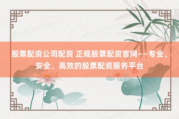 股票配资公司配资 正规股票配资官网——专业、安全、高效的股票配资服务平台