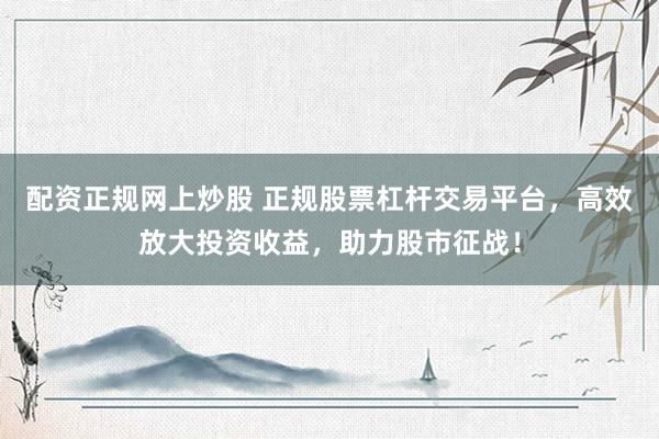 配资正规网上炒股 正规股票杠杆交易平台，高效放大投资收益，助力股市征战！