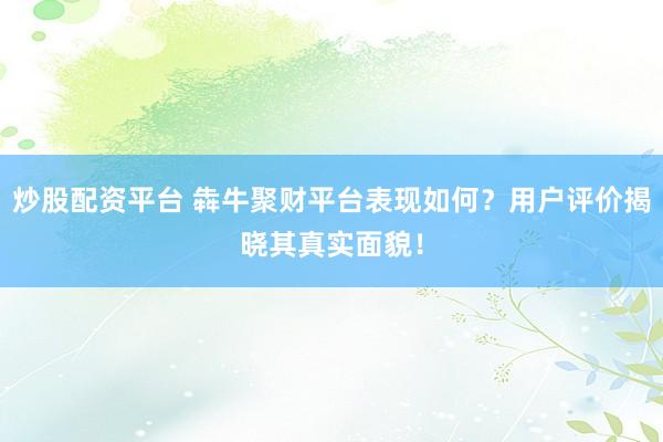 炒股配资平台 犇牛聚财平台表现如何？用户评价揭晓其真实面貌！