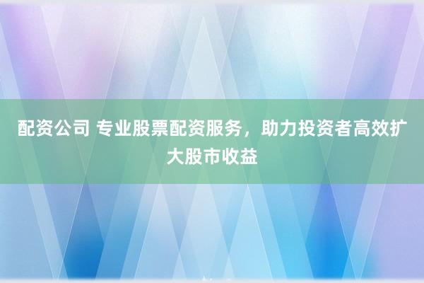 配资公司 专业股票配资服务，助力投资者高效扩大股市收益