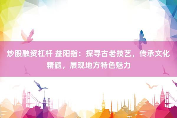 炒股融资杠杆 益阳指：探寻古老技艺，传承文化精髓，展现地方特色魅力