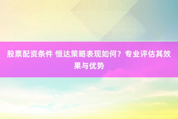 股票配资条件 恒达策略表现如何？专业评估其效果与优势