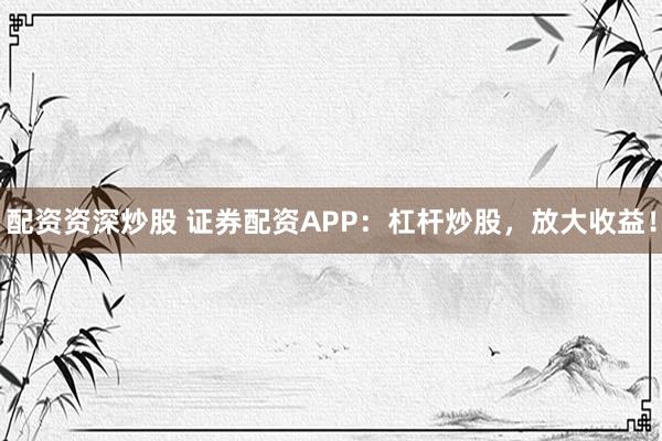 配资资深炒股 证券配资APP：杠杆炒股，放大收益！