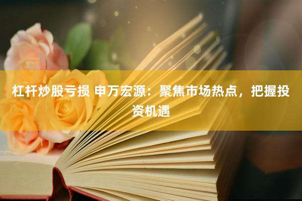 杠杆炒股亏损 申万宏源：聚焦市场热点，把握投资机遇
