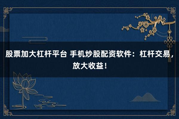 股票加大杠杆平台 手机炒股配资软件：杠杆交易，放大收益！