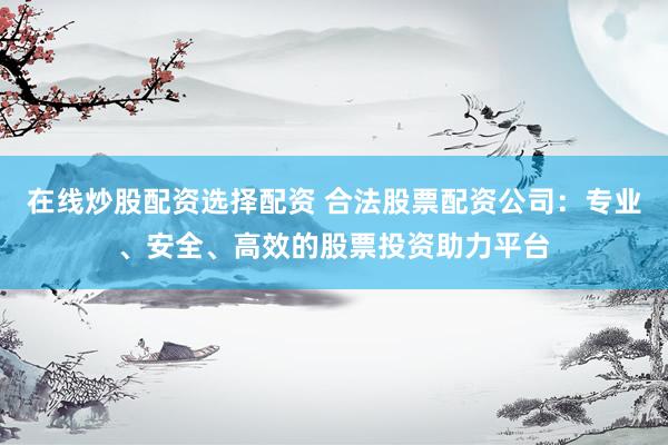 在线炒股配资选择配资 合法股票配资公司：专业、安全、高效的股票投资助力平台
