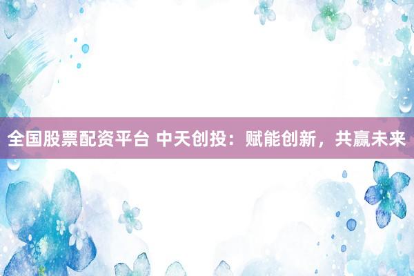 全国股票配资平台 中天创投：赋能创新，共赢未来