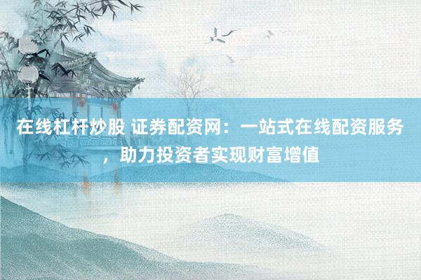 在线杠杆炒股 证券配资网：一站式在线配资服务，助力投资者实现财富增值
