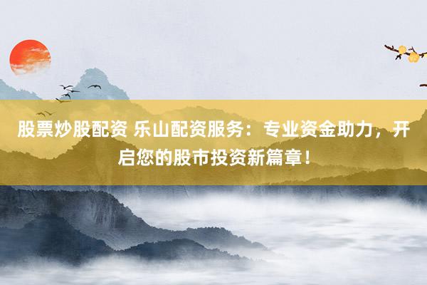 股票炒股配资 乐山配资服务：专业资金助力，开启您的股市投资新篇章！