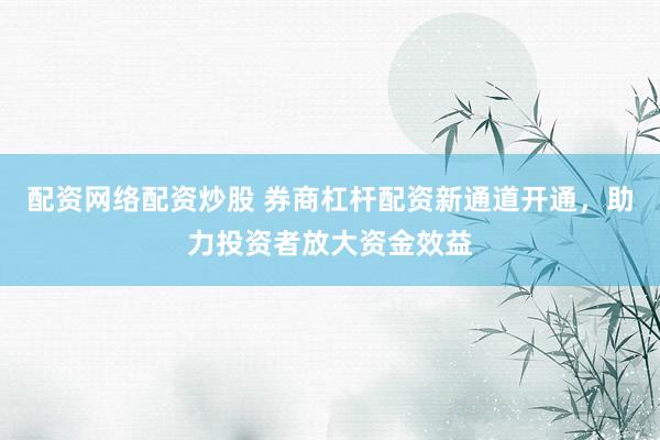 配资网络配资炒股 券商杠杆配资新通道开通，助力投资者放大资金效益