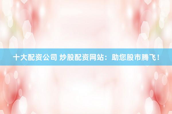 十大配资公司 炒股配资网站：助您股市腾飞！