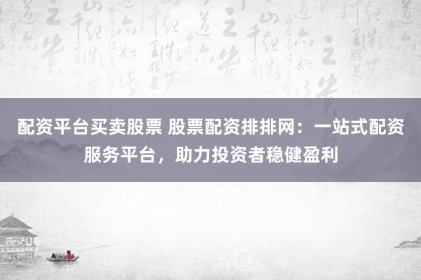 配资平台买卖股票 股票配资排排网：一站式配资服务平台，助力投资者稳健盈利